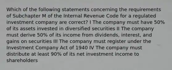 Which of the following statements concerning the requirements of Subchapter M of the Internal Revenue Code for a regulated investment company are correct? I The company must have 50% of its assets invested in diversified securities II The company must derive 50% of its income from dividends, interest, and gains on securities III The company must register under the Investment Company Act of 1940 IV The company must distribute at least 90% of its net investment income to shareholders