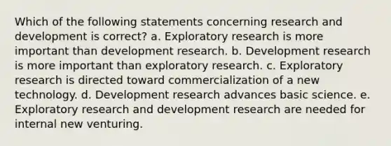 Which of the following statements concerning research and development is correct? a. Exploratory research is more important than development research. b. Development research is more important than exploratory research. c. Exploratory research is directed toward commercialization of a new technology. d. Development research advances basic science. e. Exploratory research and development research are needed for internal new venturing.