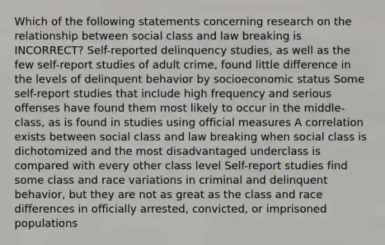 Which of the following statements concerning research on the relationship between social class and law breaking is INCORRECT? Self-reported delinquency studies, as well as the few self-report studies of adult crime, found little difference in the levels of delinquent behavior by socioeconomic status Some self-report studies that include high frequency and serious offenses have found them most likely to occur in the middle-class, as is found in studies using official measures A correlation exists between social class and law breaking when social class is dichotomized and the most disadvantaged underclass is compared with every other class level Self-report studies find some class and race variations in criminal and delinquent behavior, but they are not as great as the class and race differences in officially arrested, convicted, or imprisoned populations