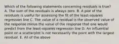 Which of the following statements concerning residuals is true? A. The sum of the residuals is always zero. B. A plot of the residuals is useful for assessing the fit of the least-squares regression line C. The value of a residual is the observed value of the response minus the value of the response that one would predict from the least-squares regression line D. An influential point on a scatterplot is not necessarily the point with the largest residual. E. All of the above