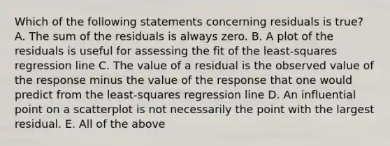 Which of the following statements concerning residuals is true? A. The sum of the residuals is always zero. B. A plot of the residuals is useful for assessing the fit of the least-squares regression line C. The value of a residual is the observed value of the response minus the value of the response that one would predict from the least-squares regression line D. An influential point on a scatterplot is not necessarily the point with the largest residual. E. All of the above