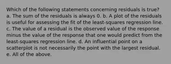 Which of the following statements concerning residuals is true? a. The sum of the residuals is always 0. b. A plot of the residuals is useful for assessing the fit of the least-squares regression line. c. The value of a residual is the observed value of the response minus the value of the response that one would predict from the least-squares regression line. d. An influential point on a scatterplot is not necessarily the point with the largest residual. e. All of the above.