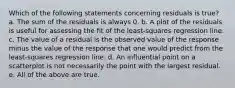 Which of the following statements concerning residuals is true? a. The sum of the residuals is always 0. b. A plot of the residuals is useful for assessing the fit of the least-squares regression line. c. The value of a residual is the observed value of the response minus the value of the response that one would predict from the least-squares regression line. d. An influential point on a scatterplot is not necessarily the point with the largest residual. e. All of the above are true.