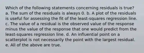 Which of the following statements concerning residuals is true? a. The sum of the residuals is always 0. b. A plot of the residuals is useful for assessing the fit of the least-squares regression line. c. The value of a residual is the observed value of the response minus the value of the response that one would predict from the least-squares regression line. d. An influential point on a scatterplot is not necessarily the point with the largest residual. e. All of the above are true.