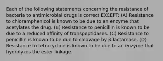 Each of the following statements concerning the resistance of bacteria to antimicrobial drugs is correct EXCEPT: (A) Resistance to chloramphenicol is known to be due to an enzyme that acetylates the drug. (B) Resistance to penicillin is known to be due to a reduced affinity of transpeptidases. (C) Resistance to penicillin is known to be due to cleavage by β-lactamase. (D) Resistance to tetracycline is known to be due to an enzyme that hydrolyzes the ester linkage.