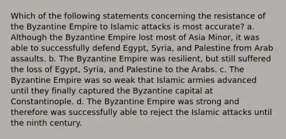 Which of the following statements concerning the resistance of the Byzantine Empire to Islamic attacks is most accurate? a. Although the Byzantine Empire lost most of Asia Minor, it was able to successfully defend Egypt, Syria, and Palestine from Arab assaults. b. The Byzantine Empire was resilient, but still suffered the loss of Egypt, Syria, and Palestine to the Arabs. c. The Byzantine Empire was so weak that Islamic armies advanced until they finally captured the Byzantine capital at Constantinople. d. The Byzantine Empire was strong and therefore was successfully able to reject the Islamic attacks until the ninth century.