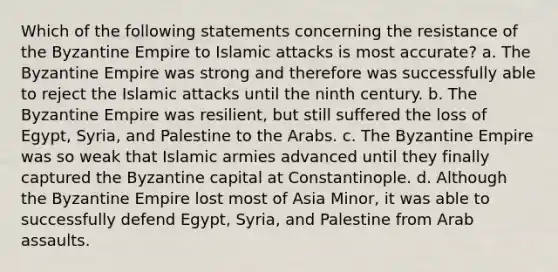 Which of the following statements concerning the resistance of the Byzantine Empire to Islamic attacks is most accurate? a. The Byzantine Empire was strong and therefore was successfully able to reject the Islamic attacks until the ninth century. b. The Byzantine Empire was resilient, but still suffered the loss of Egypt, Syria, and Palestine to the Arabs. c. The Byzantine Empire was so weak that Islamic armies advanced until they finally captured the Byzantine capital at Constantinople. d. Although the Byzantine Empire lost most of Asia Minor, it was able to successfully defend Egypt, Syria, and Palestine from Arab assaults.