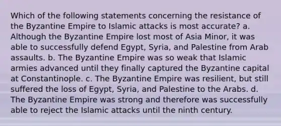 Which of the following statements concerning the resistance of the Byzantine Empire to Islamic attacks is most accurate? a. Although the Byzantine Empire lost most of Asia Minor, it was able to successfully defend Egypt, Syria, and Palestine from Arab assaults. b. The Byzantine Empire was so weak that Islamic armies advanced until they finally captured the Byzantine capital at Constantinople. c. The Byzantine Empire was resilient, but still suffered the loss of Egypt, Syria, and Palestine to the Arabs. d. The Byzantine Empire was strong and therefore was successfully able to reject the Islamic attacks until the ninth century.