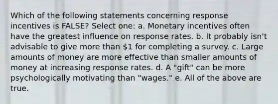 Which of the following statements concerning response incentives is FALSE? Select one: a. Monetary incentives often have the greatest influence on response rates. b. It probably isn't advisable to give more than 1 for completing a survey. c. Large amounts of money are more effective than smaller amounts of money at increasing response rates. d. A "gift" can be more psychologically motivating than "wages." e. All of the above are true.