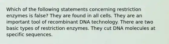 Which of the following statements concerning restriction enzymes is false? They are found in all cells. They are an important tool of recombinant DNA technology. There are two basic types of restriction enzymes. They cut DNA molecules at specific sequences.