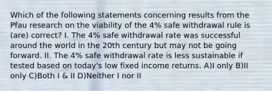 Which of the following statements concerning results from the Pfau research on the viability of the 4% safe withdrawal rule is (are) correct? I. The 4% safe withdrawal rate was successful around the world in the 20th century but may not be going forward. II. The 4% safe withdrawal rate is less sustainable if tested based on today's low fixed income returns. A)I only B)II only C)Both I & II D)Neither I nor II