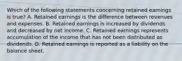 Which of the following statements concerning retained earnings is true? A. Retained earnings is the difference between revenues and expenses. B. Retained earnings is increased by dividends and decreased by net income. C. Retained earnings represents accumulation of the income that has not been distributed as dividends. D. Retained earnings is reported as a liability on the balance sheet.