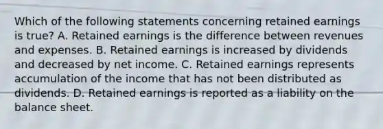 Which of the following statements concerning retained earnings is true? A. Retained earnings is the difference between revenues and expenses. B. Retained earnings is increased by dividends and decreased by net income. C. Retained earnings represents accumulation of the income that has not been distributed as dividends. D. Retained earnings is reported as a liability on the balance sheet.