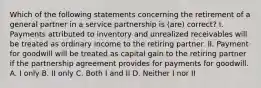 Which of the following statements concerning the retirement of a general partner in a service partnership is (are) correct? I. Payments attributed to inventory and unrealized receivables will be treated as ordinary income to the retiring partner. II. Payment for goodwill will be treated as capital gain to the retiring partner if the partnership agreement provides for payments for goodwill. A. I only B. II only C. Both I and II D. Neither I nor II