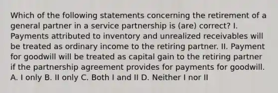 Which of the following statements concerning the retirement of a general partner in a service partnership is (are) correct? I. Payments attributed to inventory and unrealized receivables will be treated as ordinary income to the retiring partner. II. Payment for goodwill will be treated as capital gain to the retiring partner if the partnership agreement provides for payments for goodwill. A. I only B. II only C. Both I and II D. Neither I nor II