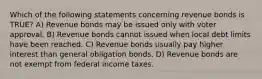 Which of the following statements concerning revenue bonds is TRUE? A) Revenue bonds may be issued only with voter approval. B) Revenue bonds cannot issued when local debt limits have been reached. C) Revenue bonds usually pay higher interest than general obligation bonds. D) Revenue bonds are not exempt from federal income taxes.