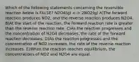 Which of the following statements concerning the reversible reaction below is FALSE? N2O4(g) 2NO2(g) A)The forward reaction produces NO2, and the reverse reaction produces N2O4. B)At the start of the reaction, the forward reaction rate is greater than the reverse reaction rate. C)As the reaction progresses and the concentration of N2O4 decreases, the rate of the forward reaction decreases. D)As the reaction progresses and the concentration of NO2 increases, the rate of the reverse reaction increases. E)When the reaction reaches equilibrium, the concentrations of NO2 and N2O4 are equal.