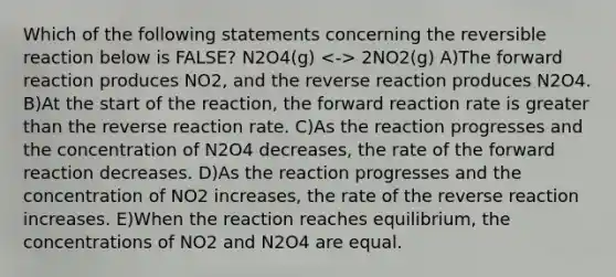 Which of the following statements concerning the reversible reaction below is FALSE? N2O4(g) 2NO2(g) A)The forward reaction produces NO2, and the reverse reaction produces N2O4. B)At the start of the reaction, the forward reaction rate is greater than the reverse reaction rate. C)As the reaction progresses and the concentration of N2O4 decreases, the rate of the forward reaction decreases. D)As the reaction progresses and the concentration of NO2 increases, the rate of the reverse reaction increases. E)When the reaction reaches equilibrium, the concentrations of NO2 and N2O4 are equal.