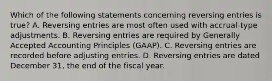 Which of the following statements concerning reversing entries is​ true? A. Reversing entries are most often used with​ accrual-type adjustments. B. Reversing entries are required by Generally Accepted Accounting Principles​ (GAAP). C. Reversing entries are recorded before adjusting entries. D. Reversing entries are dated December​ 31, the end of the fiscal year.