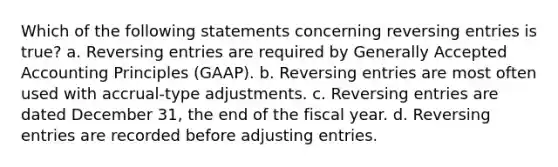 Which of the following statements concerning reversing entries is true? a. Reversing entries are required by Generally Accepted Accounting Principles (GAAP). b. Reversing entries are most often used with accrual-type adjustments. c. Reversing entries are dated December 31, the end of the fiscal year. d. Reversing entries are recorded before adjusting entries.