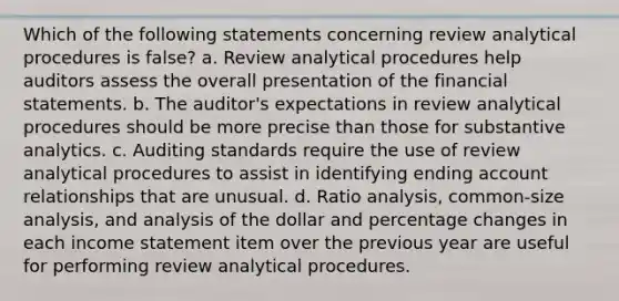 Which of the following statements concerning review analytical procedures is false? a. Review analytical procedures help auditors assess the overall presentation of the financial statements. b. The auditor's expectations in review analytical procedures should be more precise than those for substantive analytics. c. Auditing standards require the use of review analytical procedures to assist in identifying ending account relationships that are unusual. d. Ratio analysis, common-size analysis, and analysis of the dollar and percentage changes in each income statement item over the previous year are useful for performing review analytical procedures.