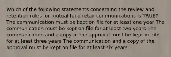 Which of the following statements concerning the review and retention rules for mutual fund retail communications is TRUE? The communication must be kept on file for at least one year The communication must be kept on file for at least two years The communication and a copy of the approval must be kept on file for at least three years The communication and a copy of the approval must be kept on file for at least six years