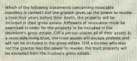 Which of the following statements concerning revocable transfers is correct? A)If the grantor gives up the power to revoke a trust four years before their death, the property will be included in their gross estate. B)Powers of revocation must be exercised in order for the property to be included in the decedent's gross estate. C)If a person places all of their assets in a revocable living trust, the trust assets will escape probate and will not be included in the gross estate. D)If a trustee who was not the grantor has the power to revoke, the trust property will be excluded from the trustee's gross estate.