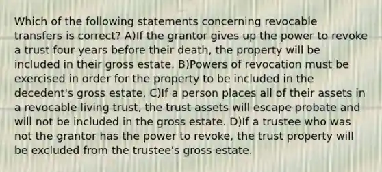 Which of the following statements concerning revocable transfers is correct? A)If the grantor gives up the power to revoke a trust four years before their death, the property will be included in their gross estate. B)<a href='https://www.questionai.com/knowledge/kKSx9oT84t-powers-of' class='anchor-knowledge'>powers of</a> revocation must be exercised in order for the property to be included in the decedent's gross estate. C)If a person places all of their assets in a revocable living trust, the trust assets will escape probate and will not be included in the gross estate. D)If a trustee who was not the grantor has the power to revoke, the trust property will be excluded from the trustee's gross estate.