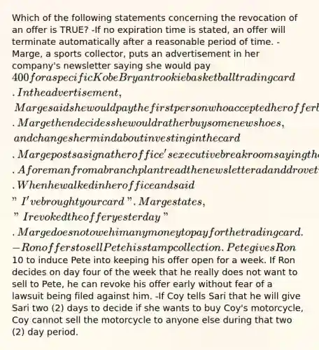 Which of the following statements concerning the revocation of an offer is TRUE? -If no expiration time is stated, an offer will terminate automatically after a reasonable period of time. -Marge, a sports collector, puts an advertisement in her company's newsletter saying she would pay 400 for a specific Kobe Bryant rookie basketball trading card. In the advertisement, Marge said she would pay the first person who accepted her offer by bringing her the card. Marge then decides she would rather buy some new shoes,and changes her mind about investing in the card. Marge posts a sign at her office's executive break room saying the offer is no longer valid. A foreman from a branch plant read the newsletter ad and drove two hours to the Chicago main office to see Marge. When he walked in her office and said "I've brought your card". Marge states, "I revoked the offer yesterday". Marge does not owe him any money to pay for the trading card. -Ron offers to sell Pete his stamp collection. Pete gives Ron10 to induce Pete into keeping his offer open for a week. If Ron decides on day four of the week that he really does not want to sell to Pete, he can revoke his offer early without fear of a lawsuit being filed against him. -If Coy tells Sari that he will give Sari two (2) days to decide if she wants to buy Coy's motorcycle, Coy cannot sell the motorcycle to anyone else during that two (2) day period.