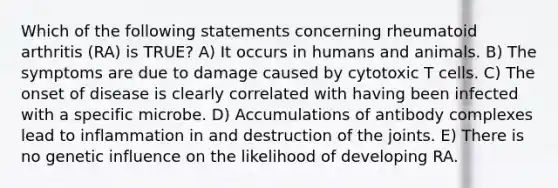 Which of the following statements concerning rheumatoid arthritis (RA) is TRUE? A) It occurs in humans and animals. B) The symptoms are due to damage caused by cytotoxic T cells. C) The onset of disease is clearly correlated with having been infected with a specific microbe. D) Accumulations of antibody complexes lead to inflammation in and destruction of the joints. E) There is no genetic influence on the likelihood of developing RA.