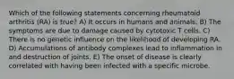 Which of the following statements concerning rheumatoid arthritis (RA) is true? A) It occurs in humans and animals. B) The symptoms are due to damage caused by cytotoxic T cells. C) There is no genetic influence on the likelihood of developing RA. D) Accumulations of antibody complexes lead to inflammation in and destruction of joints. E) The onset of disease is clearly correlated with having been infected with a specific microbe.