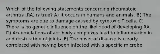 Which of the following statements concerning rheumatoid arthritis (RA) is true? A) It occurs in humans and animals. B) The symptoms are due to damage caused by cytotoxic T cells. C) There is no genetic influence on the likelihood of developing RA. D) Accumulations of antibody complexes lead to inflammation in and destruction of joints. E) The onset of disease is clearly correlated with having been infected with a specific microbe.