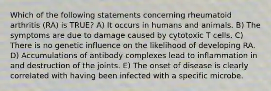 Which of the following statements concerning rheumatoid arthritis (RA) is TRUE? A) It occurs in humans and animals. B) The symptoms are due to damage caused by cytotoxic T cells. C) There is no genetic influence on the likelihood of developing RA. D) Accumulations of antibody complexes lead to inflammation in and destruction of the joints. E) The onset of disease is clearly correlated with having been infected with a specific microbe.