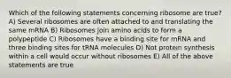 Which of the following statements concerning ribosome are true? A) Several ribosomes are often attached to and translating the same mRNA B) Ribosomes join amino acids to form a polypeptide C) Ribosomes have a binding site for mRNA and three binding sites for tRNA molecules D) Not protein synthesis within a cell would occur without ribosomes E) All of the above statements are true