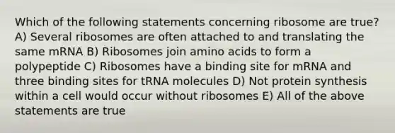 Which of the following statements concerning ribosome are true? A) Several ribosomes are often attached to and translating the same mRNA B) Ribosomes join amino acids to form a polypeptide C) Ribosomes have a binding site for mRNA and three binding sites for tRNA molecules D) Not protein synthesis within a cell would occur without ribosomes E) All of the above statements are true