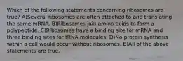 Which of the following statements concerning ribosomes are true? A)Several ribosomes are often attached to and translating the same mRNA. B)Ribosomes join amino acids to form a polypeptide. C)Ribosomes have a binding site for mRNA and three binding sites for tRNA molecules. D)No protein synthesis within a cell would occur without ribosomes. E)All of the above statements are true.