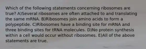 Which of the following statements concerning ribosomes are true? A)Several ribosomes are often attached to and translating the same mRNA. B)Ribosomes join amino acids to form a polypeptide. C)Ribosomes have a binding site for mRNA and three binding sites for tRNA molecules. D)No protein synthesis within a cell would occur without ribosomes. E)All of the above statements are true.