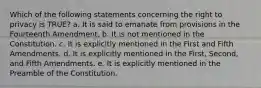 Which of the following statements concerning the right to privacy is TRUE? a. It is said to emanate from provisions in the Fourteenth Amendment. b. It is not mentioned in the Constitution. c. It is explicitly mentioned in the First and Fifth Amendments. d. It is explicitly mentioned in the First, Second, and Fifth Amendments. e. It is explicitly mentioned in the Preamble of the Constitution.