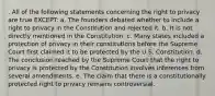 . All of the following statements concerning the right to privacy are true EXCEPT: a. The founders debated whether to include a right to privacy in the Constitution and rejected it. b. It is not directly mentioned in the Constitution. c. Many states included a protection of privacy in their constitutions before the Supreme Court first claimed it to be protected by the U.S. Constitution. d. The conclusion reached by the Supreme Court that the right to privacy is protected by the Constitution involves inferences from several amendments. e. The claim that there is a constitutionally protected right to privacy remains controversial.