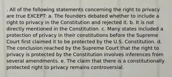 . All of the following statements concerning the right to privacy are true EXCEPT: a. The founders debated whether to include a right to privacy in the Constitution and rejected it. b. It is not directly mentioned in the Constitution. c. Many states included a protection of privacy in their constitutions before the Supreme Court first claimed it to be protected by the U.S. Constitution. d. The conclusion reached by the Supreme Court that the right to privacy is protected by the Constitution involves inferences from several amendments. e. The claim that there is a constitutionally protected right to privacy remains controversial.