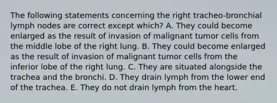 The following statements concerning the right tracheo-bronchial lymph nodes are correct except which? A. They could become enlarged as the result of invasion of malignant tumor cells from the middle lobe of the right lung. B. They could become enlarged as the result of invasion of malignant tumor cells from the inferior lobe of the right lung. C. They are situated alongside the trachea and the bronchi. D. They drain lymph from the lower end of the trachea. E. They do not drain lymph from the heart.