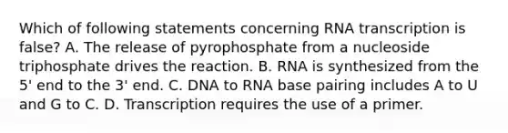 Which of following statements concerning RNA transcription is false? A. The release of pyrophosphate from a nucleoside triphosphate drives the reaction. B. RNA is synthesized from the 5' end to the 3' end. C. DNA to RNA base pairing includes A to U and G to C. D. Transcription requires the use of a primer.