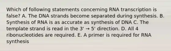 Which of following statements concerning RNA transcription is false? A. The DNA strands become separated during synthesis. B. Synthesis of RNA is as accurate as synthesis of DNA C. The template strand is read in the 3' → 5' direction. D. All 4 ribonucleotides are required. E. A primer is required for RNA synthesis