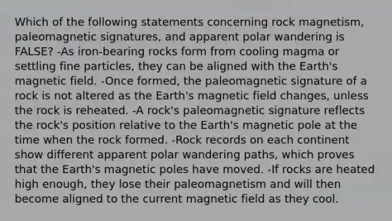 Which of the following statements concerning rock magnetism, paleomagnetic signatures, and apparent polar wandering is FALSE? -As iron-bearing rocks form from cooling magma or settling fine particles, they can be aligned with the Earth's magnetic field. -Once formed, the paleomagnetic signature of a rock is not altered as the Earth's magnetic field changes, unless the rock is reheated. -A rock's paleomagnetic signature reflects the rock's position relative to the Earth's magnetic pole at the time when the rock formed. -Rock records on each continent show different apparent polar wandering paths, which proves that the Earth's magnetic poles have moved. -If rocks are heated high enough, they lose their paleomagnetism and will then become aligned to the current magnetic field as they cool.