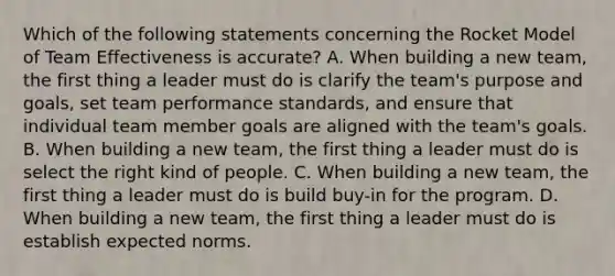 Which of the following statements concerning the Rocket Model of Team Effectiveness is accurate? A. When building a new team, the first thing a leader must do is clarify the team's purpose and goals, set team performance standards, and ensure that individual team member goals are aligned with the team's goals. B. When building a new team, the first thing a leader must do is select the right kind of people. C. When building a new team, the first thing a leader must do is build buy-in for the program. D. When building a new team, the first thing a leader must do is establish expected norms.