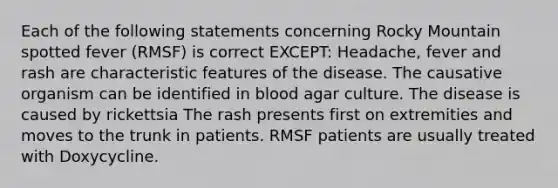 Each of the following statements concerning Rocky Mountain spotted fever (RMSF) is correct EXCEPT: Headache, fever and rash are characteristic features of the disease. The causative organism can be identified in blood agar culture. The disease is caused by rickettsia The rash presents first on extremities and moves to the trunk in patients. RMSF patients are usually treated with Doxycycline.