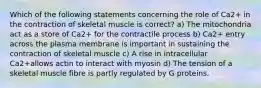 Which of the following statements concerning the role of Ca2+ in the contraction of skeletal muscle is correct? a) The mitochondria act as a store of Ca2+ for the contractile process b) Ca2+ entry across the plasma membrane is important in sustaining the contraction of skeletal muscle c) A rise in intracellular Ca2+allows actin to interact with myosin d) The tension of a skeletal muscle fibre is partly regulated by G proteins.