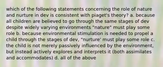 which of the following statements concerning the role of nature and nurture in dev is consistent with piaget's theory? a. because all children are believed to go through the same stages of dev despite widely varying environments "nature" must play some role b. because environmental stimulation is needed to propel a child through the stages of dev, "nurture' must play some role c. the child is not merely passively influenced by the environment, but instead actively explores and interprets it (both assimilates and accommodates) d. all of the above