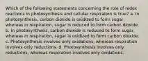 Which of the following statements concerning the role of redox reactions in photosynthesis and cellular respiration is true? a. In photosynthesis, carbon dioxide is oxidized to form sugar, whereas in respiration, sugar is reduced to form carbon dioxide. b. In photosynthesis, carbon dioxide is reduced to form sugar, whereas in respiration, sugar is oxidized to form carbon dioxide. c. Photosynthesis involves only oxidations, whereas respiration involves only reductions. d. Photosynthesis involves only reductions, whereas respiration involves only oxidations.