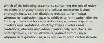 Which of the following statements concerning the role of redox reactions in photosynthesis and cellular respiration is true? -In photosynthesis, carbon dioxide is reduced to form sugar, whereas in respiration, sugar is oxidized to form carbon dioxide. -Photosynthesis involves only reductions, whereas respiration involves only oxidations. -Photosynthesis involves only oxidations, whereas respiration involves only reductions. -In photosynthesis, carbon dioxide is oxidized to form sugar, whereas in respiration, sugar is reduced to form carbon dioxide.